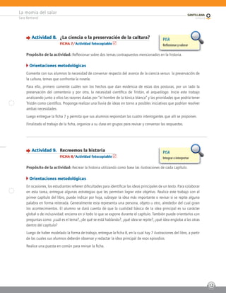 La momia del salar
Sara Bertrand
12
Actividad 8. ¿La ciencia o la preservación de la cultura?
FICHA 7/Actividad fotocopiable
Propósito de la actividad: Reflexionar sobre dos temas contrapuestos mencionados en la historia.
Orientaciones metodológicas
Comente con sus alumnos la necesidad de conversar respecto del avance de la ciencia versus la preservación de
la cultura, temas que confronta la novela.
Para ello, primero comente cuáles son los hechos que dan evidencia de estas dos posturas, por un lado la
preservación del cementerio y por otra, la necesidad científica de Tristán, el arqueólogo. Inicie este trabajo
analizando junto a ellos las razones dadas por “el hombre de la túnica blanca” y las prioridades que podría tener
Tristán como científico. Proponga realizar una lluvia de ideas en torno a posibles iniciativas que podrían resolver
ambas necesidades.
Luego entregue la ficha 7 y permita que sus alumnos respondan las cuatro interrogantes que allí se proponen.
Finalizado el trabajo de la ficha, organice a su clase en grupos para revisar y conversar las respuestas.
PISA
Reﬂexionar y valorar
Actividad 9. Recreemos la historia
FICHA 8/Actividad fotocopiable
Propósito de la actividad: Recrear la historia utilizando como base las ilustraciones de cada capítulo.
Orientaciones metodológicas
En ocasiones, los estudiantes refieren dificultades para identificar las ideas principales de un texto. Para colaborar
en esta tarea, entregue algunas estrategias que les permitan lograr este objetivo. Realice este trabajo con el
primer capítulo del libro, puede indicar por hoja, subrayar la idea más importante o revisar si se repite alguna
palabra en forma reiterada. Generalmente esta representa una persona, objeto u otro, alrededor del cual giran
los acontecimientos. El alumno se dará cuenta de que la cualidad básica de la idea principal es su carácter
global o de inclusividad: encierra en sí todo lo que se expone durante el capítulo. También puede orientarlos con
preguntas como: ¿cuál es el tema?, ¿de qué se está hablando?, ¿qué idea se repite?, ¿qué idea engloba a las otras
dentro del capítulo?
Luego de haber modelado la forma de trabajo, entregue la ficha 8, en la cual hay 7 ilustraciones del libro, a partir
de las cuales sus alumnos deberán observar y redactar la idea principal de esos episodios.
Realice una puesta en común para revisar la ficha.
PISA
Integrar e interpretar
 