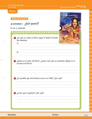 La momia del salar
Sara Bertrand
Nombre: Fecha: 13
Actividades fotocopiables
FICHA 1
Antes de la lectura
Actividad 1. ¿Qué pasará?
] Lee y responde.
1 ¿De qué se tratará el libro según el título? Formula
dos hipótesis
a)
b)
2 ¿Quién es el autor del libro? ¿Cómo crees que su profesión inﬂuye en la
escritura del libro?
3 ¿Es posible que esta historia ocurra en Chile? ¿Por qué?
4 ¿Crees que te gustará? ¿Por qué?
 