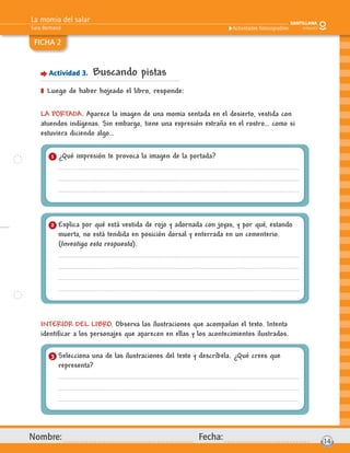 La momia del salar
Sara Bertrand
Nombre: Fecha: 14
Actividades fotocopiables
FICHA 2
Actividad 3. Buscando pistas
] Luego de haber hojeado el libro, responde:
LA PORTADA. Aparece la imagen de una momia sentada en el desierto, vestida con
atuendos indígenas. Sin embargo, tiene una expresión extraña en el rostro… como si
estuviera diciendo algo…
INTERIOR DEL LIBRO. Observa las ilustraciones que acompañan el texto. Intenta
identiﬁcar a los personajes que aparecen en ellas y los acontecimientos ilustrados.
1 ¿Qué impresión te provoca la imagen de la portada?
3 Selecciona una de las ilustraciones del texto y descríbela. ¿Qué crees que
representa?
2 Explica por qué está vestida de rojo y adornada con joyas, y por qué, estando
muerta, no está tendida en posición dorsal y enterrada en un cementerio.
(Investiga esta respuesta).
 