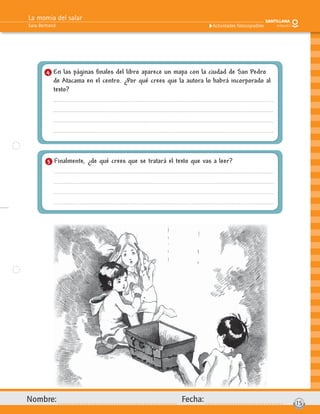 La momia del salar
Sara Bertrand
Nombre: Fecha: 15
Actividades fotocopiables
4 En las páginas ﬁnales del libro aparece un mapa con la ciudad de San Pedro
de Atacama en el centro. ¿Por qué crees que la autora lo habrá incorporado al
texto?
5 Finalmente, ¿de qué crees que se tratará el texto que vas a leer?
 