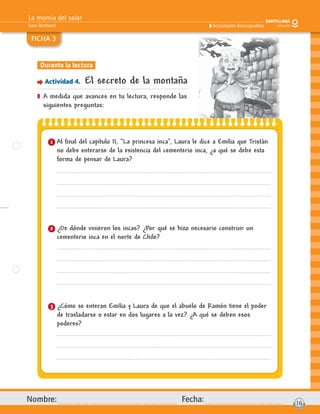 La momia del salar
Sara Bertrand
Nombre: Fecha: 16
Actividades fotocopiables
FICHA 3
Durante la lectura
Actividad 4. El secreto de la montaña
] A medida que avances en tu lectura, responde las
siguientes preguntas:
1 Al ﬁnal del capítulo II, “La princesa inca”, Laura le dice a Emilia que Tristán
no debe enterarse de la existencia del cementerio inca, ¿a qué se debe esta
forma de pensar de Laura?
2 ¿De dónde vinieron los incas? ¿Por qué se hizo necesario construir un
cementerio inca en el norte de Chile?
3 ¿Cómo se enteran Emilia y Laura de que el abuelo de Ramón tiene el poder
de trasladarse o estar en dos lugares a la vez? ¿A qué se deben esos
poderes?
 