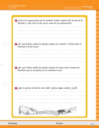 La momia del salar
Sara Bertrand
Nombre: Fecha: 17
Actividades fotocopiables
4 ¿Cuál es la equivocación que ha cometido Tristán respecto del “secreto de la
montaña” y cuál crees tú que sea la causa de esa equivocación?
5 ¿Por qué Ramón cambia de opinión respecto de contarle a Tristán sobre el
cementerio de los incas?
6 ¿Por qué Tristán cambia de opinión respecto de tomar para el museo los
elementos que se encuentran en el cementerio inca?
7 ¿Qué te pareció el ﬁnal de este relato? ¿Harías algún cambio? ¿Cuál?
 