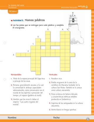 La momia del salar
Sara Bertrand
Nombre: Fecha: 18
Actividades fotocopiables
FICHA 4
Actividad 5. Nuevas palabras
] Lee las pistas que se entregan para cada palabra y completa
el crucigrama.
Horizontales
1. Título de la esposa principal del Sapa Inca
o príncipe de los incas.
2. Persona, generalmente anciana, a la cual
la comunidad le atribuye capacidades
sobrenaturales, como comunicarse con el
mundo de los espíritus o prescindir del
tiempo y el espacio (palabra al revés).
3. Nombre que los incas le daban al
imperio: “Las cuatro regiones del
mundo”.
Verticales
1. Paradero inca.
2. Pueblo originario de la zona de la
cordillera de Atacama, fundador de la
cultura San Pedro. También se le conoce
como cultura atacameña.
3. Pieza cerámica de factura delicada
y características estéticas notables
producida en Sudamérica.
4. Espíritus de los antepasados en la cultura
atacameña.
5. Viento blanco en lengua quechua.
g
orizontales Verticales
3 4 5
2
1
2
3
 