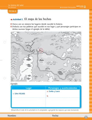 La momia del salar
Sara Bertrand
Nombre: Fecha: 20
Actividades fotocopiables
FICHA 6
Actividad 7. El mapa de los hechos
] Marca con un número los lugares donde sucedió la historia.
] Redacta con tus palabras qué sucedió en ese lugar y qué personajes participan en
dichos sucesos (sigue el ejemplo de la tabla).
(Desarrolla el resto de la actividad en el computador, agregando los espacios que sean necesarios).
Ejemplo:
Lugar Personajes y acontecimientos
1: SAN PEDRO
a. Emilia y Laura
b.
1
 