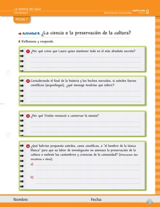 La momia del salar
Sara Bertrand
Nombre: Fecha: 21
Actividades fotocopiables
FICHA 7
Actividad 8. ¿La ciencia o la preservación de la cultura?
] Reﬂexiona y responde.
1 ¿Por qué crees que Laura quiso mantener todo en el más absoluto secreto?
3 ¿Por qué Tristán renunció a conservar la momia?
2 Considerando el ﬁnal de la historia y los hechos narrados, si ustedes fueran
cientíﬁcos (arqueólogos), ¿qué mensaje tendrían que inferir?
4 ¿Qué habrían propuesto ustedes, como cientíﬁcos, a “el hombre de la túnica
blanca” para que su labor de investigación no amenace la preservación de la
cultura o moleste las costumbres y creencias de la comunidad? (Mencionen dos
iniciativas o ideas).
a)
b)
 
