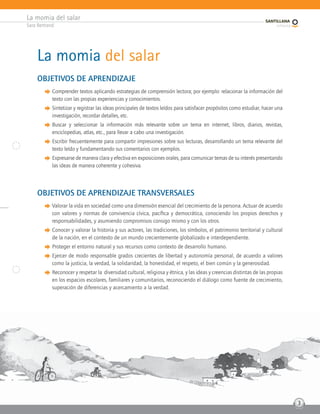 La momia del salar
Sara Bertrand
3
La momia del salar
OBJETIVOS DE APRENDIZAJE
q Comprender textos aplicando estrategias de comprensión lectora; por ejemplo: relacionar la información del
texto con las propias experiencias y conocimientos.
q Sintetizar y registrar las ideas principales de textos leídos para satisfacer propósitos como estudiar, hacer una
investigación, recordar detalles, etc.
q Buscar y seleccionar la información más relevante sobre un tema en internet, libros, diarios, revistas,
enciclopedias, atlas, etc., para llevar a cabo una investigación.
q Escribir frecuentemente para compartir impresiones sobre sus lecturas, desarrollando un tema relevante del
texto leído y fundamentando sus comentarios con ejemplos.
q Expresarse de manera clara y efectiva en exposiciones orales, para comunicar temas de su interés presentando
las ideas de manera coherente y cohesiva.
OBJETIVOS DE APRENDIZAJE TRANSVERSALES
q Valorar la vida en sociedad como una dimensión esencial del crecimiento de la persona. Actuar de acuerdo
con valores y normas de convivencia cívica, pacífica y democrática, conociendo los propios derechos y
responsabilidades, y asumiendo compromisos consigo mismo y con los otros.
q Conocer y valorar la historia y sus actores, las tradiciones, los símbolos, el patrimonio territorial y cultural
de la nación, en el contexto de un mundo crecientemente globalizado e interdependiente.
q Proteger el entorno natural y sus recursos como contexto de desarrollo humano.
q Ejercer de modo responsable grados crecientes de libertad y autonomía personal, de acuerdo a valores
como la justicia, la verdad, la solidaridad, la honestidad, el respeto, el bien común y la generosidad.
q Reconocer y respetar la diversidad cultural, religiosa y étnica, y las ideas y creencias distintas de las propias
en los espacios escolares, familiares y comunitarios, reconociendo el diálogo como fuente de crecimiento,
superación de diferencias y acercamiento a la verdad.
3
 