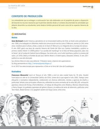 La momia del salar
Sara Bertrand
4
4
CONTEXTO DE PRODUCCIÓN
Los antecedentes que se entregan a continuación han sido elaborados con el propósito de poner a disposición
del docente los recursos necesarios que le permitan abordar desde un contexto documentado las actividades que
deberán desarrollar sus estudiantes, tanto desde el ámbito personal del autor como de los aspectos literarios de
la obra.
A BIOGRAFÍAS
Autora
Sara Bertrand estudió historia y periodismo en la Universidad Católica de Chile, se tituló como periodista el
año 1996 y ha trabajado en diferentes medios de comunicación escrita como El Mercurio, revista La CAV, entre
otras. Colabora para Cultura y Artes y Letras en el diario El Mercurio y es integrante de su Consejo de Lectura.
El año 2007 ganó una beca de creación literaria del Fondo del libro con Cuentos Inoxidables y publicó su
primera novela infantil. El 2009 publicó “Los acordes del mandinga” en el libro de fiestas populares ¡Que viva
la fiesta!, de la Fundación Gabriel García Márquez. Ese mimo año, con el sello Santillana, publicó La momia del
salar; y el 2010, Otelo y el hombre de piel azul, Ramiro Mirón o el ratón espía y Desastres chilenos. El año 2011
publicó La casa del ahorcado.
Sus últimos libros en esta casa editorial: Y llovieron ranas y Ejercicio de supervivencia.
Su blog permanente es http://ventanaopuesta.bligoo.cl/
En el 2012 fue seleccionada para representar a Chile en la Feria del Libro de Guadalajara.
Ilustradora
Francesca Mencarini nació en Temuco el año 1980 y vivió en esta ciudad hasta los 18 años. Estudió
licenciatura en arte en la Universidad Católica de Chile, carrera de la que egresó el año 2003. Trabaja como
dibujante e ilustradora independiente, colaborando con diversas editoriales, revistas y agencias de diseño y
publicidad. Señala como principales influencias y referentes las series animadas de los años 80 y 90 –animación
japonesa, clásicos de Disney y Hanna-Barbera–, el trabajo de dibujantes como Moebius, Manara, Edward Gorey
y Henry Darger, los grabados japoneses del género Ukiyo-e y la estética de series de televisión y películas como
Twin Peaks, Blade Runner o los spaghetti western de Sergio Leone, entre otras.
 