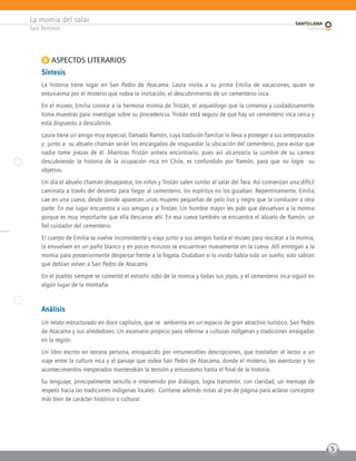 La momia del salar
Sara Bertrand
5
B ASPECTOS LITERARIOS
Síntesis
La historia tiene lugar en San Pedro de Atacama. Laura invita a su prima Emilia de vacaciones, quien se
entusiasma por el misterio que rodea la invitación, el descubrimiento de un cementerio inca.
En el museo, Emilia conoce a la hermosa momia de Tristán, el arqueólogo que la conserva y cuidadosamente
toma muestras para investigar sobre su procedencia. Tristán está seguro de que hay un cementerio inca cerca y
está dispuesto a descubrirlo.
Laura tiene un amigo muy especial, llamado Ramón, cuya tradición familiar lo lleva a proteger a sus antepasados
y junto a su abuelo chamán serán los encargados de resguardar la ubicación del cementerio, para evitar que
nadie tome piezas de él. Mientras Tristán anhela encontrarlo, pues así alcanzaría la cumbre de su carrera
descubriendo la historia de la ocupación inca en Chile, es confundido por Ramón, para que no logre su
objetivo.
Un día el abuelo chamán desaparece, los niños y Tristán salen rumbo al salar del Tara. Así comienzan una difícil
caminata a través del desierto para llegar al cementerio, los espíritus no los guiaban. Repentinamente, Emilia
cae en una cueva, desde donde aparecen unas mujeres pequeñas de pelo liso y negro que la conducen a otra
parte. En ese lugar encuentra a sus amigos y a Tristán. Un hombre mayor les pide que devuelvan a la momia
porque es muy importante que ella descanse ahí. En esa cueva también se encuentra el abuelo de Ramón, un
fiel cuidador del cementerio.
El cuerpo de Emilia se vuelve inconsistente y viaja junto a sus amigos hasta el museo para rescatar a la momia,
la envuelven en un paño blanco y en pocos minutos se encuentran nuevamente en la cueva. Allí entregan a la
momia para posteriormente despertar frente a la fogata. Dudaban si lo vivido había sido un sueño, solo sabían
que debían volver a San Pedro de Atacama.
En el pueblo siempre se comentó el extraño robo de la momia y todas sus joyas, y el cementerio inca siguió en
algún lugar de la montaña.
Análisis
Un relato estructurado en doce capítulos, que se ambienta en un espacio de gran atractivo turístico, San Pedro
de Atacama y sus alrededores. Un escenario propicio para referirse a culturas indígenas y tradiciones arraigadas
en la región.
Un libro escrito en tercera persona, enriquecido por innumerables descripciones, que trasladan al lector a un
viaje entre la cultura inca y el paisaje que rodea San Pedro de Atacama, donde el misterio, las aventuras y los
acontecimientos inesperados mantendrán la tensión y entusiasmo hasta el final de la historia.
Su lenguaje, principalmente sencillo e intervenido por diálogos, logra transmitir, con claridad, un mensaje de
respeto hacia las tradiciones indígenas locales. Contiene además notas al pie de página para aclarar conceptos
más bien de carácter histórico o cultural.
 