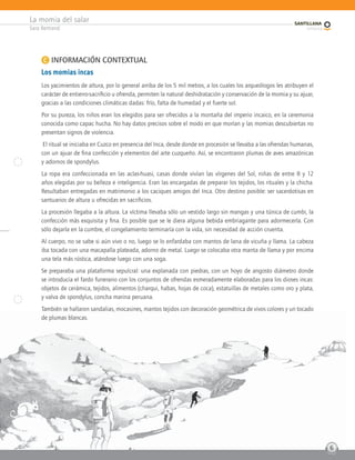 La momia del salar
Sara Bertrand
6
C INFORMACIÓN CONTEXTUAL
Los momias incas
Los yacimientos de altura, por lo general arriba de los 5 mil metros, a los cuales los arqueólogos les atribuyen el
carácter de entierro-sacrificio u ofrenda, permiten la natural deshidratación y conservación de la momia y su ajuar,
gracias a las condiciones climáticas dadas: frío, falta de humedad y el fuerte sol.
Por su pureza, los niños eran los elegidos para ser ofrecidos a la montaña del imperio incaico, en la ceremonia
conocida como capac hucha. No hay datos precisos sobre el modo en que morían y las momias descubiertas no
presentan signos de violencia.
El ritual se iniciaba en Cuzco en presencia del Inca, desde donde en procesión se llevaba a las ofrendas humanas,
con un ajuar de fina confección y elementos del arte cuzqueño. Así, se encontraron plumas de aves amazónicas
y adornos de spondylus.
La ropa era confeccionada en las aclas-huasi, casas donde vivían las vírgenes del Sol, niñas de entre 8 y 12
años elegidas por su belleza e inteligencia. Eran las encargadas de preparar los tejidos, los rituales y la chicha.
Resultaban entregadas en matrimonio a los caciques amigos del Inca. Otro destino posible: ser sacerdotisas en
santuarios de altura u ofrecidas en sacrificios.
La procesión llegaba a la altura. La víctima llevaba sólo un vestido largo sin mangas y una túnica de cumbi, la
confección más exquisita y fina. Es posible que se le diera alguna bebida embriagante para adormecerla. Con
sólo dejarla en la cumbre, el congelamiento terminaría con la vida, sin necesidad de acción cruenta.
Al cuerpo, no se sabe si aún vivo o no, luego se lo enfardaba con mantos de lana de vicuña y llama. La cabeza
iba tocada con una macapalla plateada, adorno de metal. Luego se colocaba otra manta de llama y por encima
una tela más rústica, atándose luego con una soga.
Se preparaba una plataforma sepulcral: una explanada con piedras, con un hoyo de angosto diámetro donde
se introducía el fardo funerario con los conjuntos de ofrendas esmeradamente elaboradas para los dioses incas:
objetos de cerámica, tejidos, alimentos (charqui, habas, hojas de coca), estatuillas de metales como oro y plata,
y valva de spondylus, concha marina peruana.
También se hallaron sandalias, mocasines, mantos tejidos con decoración geométrica de vivos colores y un tocado
de plumas blancas.
6
 