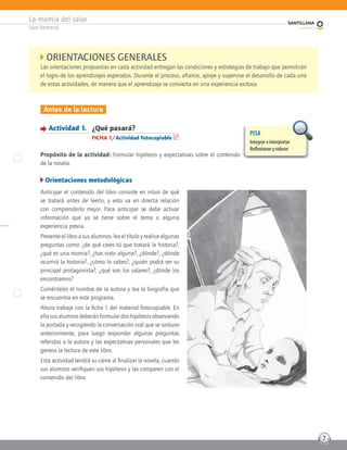 La momia del salar
Sara Bertrand
7
Antes de la lectura
Actividad 1. ¿Qué pasará?
FICHA 1/Actividad fotocopiable
Propósito de la actividad: Formular hipótesis y expectativas sobre el contenido
de la novela.
Orientaciones metodológicas
Anticipar el contenido del libro consiste en intuir de qué
se tratará antes de leerlo, y esto va en directa relación
con comprenderlo mejor. Para anticipar se debe activar
información que ya se tiene sobre el tema o alguna
experiencia previa.
Presente el libro a sus alumnos, lea el título y realice algunas
preguntas como: ¿de qué crees tú que tratará la historia?,
¿qué es una momia?, ¿has visto alguna?, ¿dónde?, ¿dónde
ocurrirá la historia?, ¿cómo lo sabes?, ¿quién podrá ser su
principal protagonista?, ¿qué son los salares?, ¿dónde los
encontramos?
Coménteles el nombre de la autora y lea la biografía que
se encuentra en este programa.
Ahora trabaje con la ficha 1 del material fotocopiable. En
ellasusalumnosdeberánformulardoshipótesisobservando
la portada y recogiendo la conversación oral que se sostuvo
anteriormente, para luego responder algunas preguntas
referidas a la autora y las expectativas personales que les
genera la lectura de este libro.
Esta actividad tendrá su cierre al finalizar la novela, cuando
sus alumnos verifiquen sus hipótesis y las comparen con el
contenido del libro.
ORIENTACIONES GENERALES
Las orientaciones propuestas en cada actividad entregan las condiciones y estrategias de trabajo que permitirán
el logro de los aprendizajes esperados. Durante el proceso, afiance, apoye y supervise el desarrollo de cada una
de estas actividades, de manera que el aprendizaje se convierta en una experiencia exitosa.
PISA
Integrar e interpretar
Reﬂexionar y valorar
 