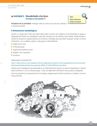 La momia del salar
Sara Bertrand
8
Actividad 2. Descubriendo a los incas
Actividad no fotocopiable
Propósito de la actividad: Investigar sobre la cultura inca para dar contexto a
la novela que leerán.
Orientaciones metodológicas
Cuente a su grupo que el libro que leerán habla sobre la cultura inca. Organice a los estudiantes en grupos y
explíqueles que harán una investigación sobre ella, haciendo uso de internet y otras fuentes. Puede dictarles o
escribir en la pizarra la siguiente pauta con los temas a investigar, para que todos los grupos incluyan la misma
información; o en su defecto, asignar a cada grupo un tema diferente.
] Origen de los incas
] El Tahuantinsuyu
] Organización política y social
] Religión, ritos, cementerio
] Economía
Puede sugerir el siguiente link:
http://www.icarito.cl/enciclopedia/articulo/segundo-ciclo-basico/historia-geografia-y-ciencias-sociales/
historia-de-chile-descubrimiento-y-conquista/2009/12/404-7070-9-los-incas.shtml
Solicite que la investigación sea presentada en un Power Point que incluya a lo menos 6 diapositivas si realizan
todos los temas o 4 si es un tema por grupo. Cada una debe tener información corta y precisa y fotografías.
Cierre la actividad con la presentación de los trabajos, pregunte qué les llamó la atención e invítelos a iniciar la
lectura del libro.
PISA
Obtener información
Integrar e interpretar
 