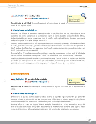 La momia del salar
Sara Bertrand
9
Durante la lectura
Actividad 4. El secreto de la montaña
FICHA 3/Actividad fotocopiable
Propósito de la actividad: Responder el cuestionamiento de algunas situaciones que se presentan en el
relato.
Orientaciones metodológicas
En la medida en que sus alumnos sigan su lectura, invítelos a responder algunas preguntas que permitirán
constatar el grado de comprensión que van teniendo sobre el libro. Esto los obligará a detenerse en algunos
aspectos importantes que les ayudarán a entender mejor las situaciones que se presentan.
Entregue la ficha 3. En ella sus alumnos deberán responder siete preguntas. Una vez terminada la lectura del
texto se sugiere retomar este trabajo para realizar todas las modificaciones necesarias para lograr la mejor
respuesta. Al término de la lectura, sus alumnos tendrán más herramientas para mejorar sus respuestas.
PISA
Reﬂexionar y valorar
Actividad 3. Buscando pistas
FICHA 2/Actividad fotocopiable
Propósito de la actividad: Acercar al estudiante al contenido de la novela a
través de una hojeada rápida.
Orientaciones metodológicas
Explique a sus alumnos la importancia de hojear o echar un vistazo al libro que van a leer antes de iniciar
su lectura. Este primer acercamiento es cuando el ojo explora el escrito: busca las partes importantes (títulos,
destacados, palabras en negrita o mayúscula, inicio de párrafos, etc.) y salta adelante y atrás para hacerse una
idea global (tipo de texto, tema, enfoque, partes, etc.).
Indique a sus alumnos que realicen una hojeada rápida del libro y oralmente respondan: ¿cómo está organizado
el libro?, ¿contiene ilustraciones?, ¿puedes identificar con qué se relacionan las ilustraciones que presenta el
libro?, ¿pudiste identificar algún otro aspecto del libro?, ¿cuál?, ¿realizas este ejercicio cuando te enfrentas a un
libro?, ¿qué beneficios trae este ejercicio?
Entregue la ficha 2, la cual persigue que los estudiantes respondan preguntas por escrito a partir de la hojeada
del libro, algunas relacionadas con la portada y otras con el interior del libro, sus ilustraciones y personajes.
Finalmente, indíqueles que este primer acercamiento permite saber cómo se organiza el libro; en este caso, que
es un libro que está separado en tres partes, que tiene capítulos, ilustraciones que nos muestran el ambiente,
personajes, situaciones, etc., y estos elementos preparan y anticipan la lectura que van a realizar.
PISA
Obtener información
Reﬂexionar y valorar
 