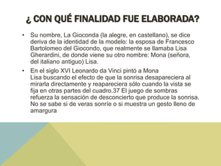 ¿ CON QUÉ FINALIDAD FUE ELABORADA?
• Su nombre, La Gioconda (la alegre, en castellano), se dice
deriva de la identidad de la modelo: la esposa de Francesco
Bartolomeo del Giocondo, que realmente se llamaba Lisa
Gherardini, de donde viene su otro nombre: Mona (señora,
del italiano antiguo) Lisa.
• En el siglo XVI Leonardo da Vinci pintó a Mona
Lisa buscando el efecto de que la sonrisa desapareciera al
mirarla directamente y reapareciera sólo cuando la vista se
fija en otras partes del cuadro.37 El juego de sombras
refuerza la sensación de desconcierto que produce la sonrisa.
No se sabe si de veras sonríe o si muestra un gesto lleno de
amargura

 