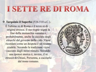  Tarquinio il Superbo (534-510 a.C.).
È l'ultimo re di Roma e il terzo re di
origine etrusca. Il suo regno segna la
fine della monarchia romana e,
probabilmente, anche la cacciata degli
etruschi dal governo della città. Viene
ricordato come un despota e un tiranno
crudele. Secondo la tradizione viene
cacciato dagli stessi romani. Secondo
una ipotesi storica è, invece, il re
etrusco di Chiusi, Porsenna, a cacciarlo
dal trono romano.
 