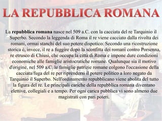 La repubblica romana nasce nel 509 a.C. con la cacciata del re Tarquinio il
Superbo. Secondo la leggenda di Roma il re viene cacciato dalla rivolta dei
romani, ormai stanchi del suo potere dispotico. Secondo una ricostruzione
storica è, invece, il re a fuggire dopo la sconfitta dei romani contro Porsenna,
re etrusco di Chiusi, che occupa la città di Roma e impone dure condizioni
economiche alle famiglie aristocratiche romane. Qualunque sia il motivo
d'origine, nel 509 a.C. le famiglie patrizie romane colgono l'occasione della
cacciata/fuga del re per riprendersi il potere politico a loro negato da
Tarquinio il Superbo. Nell'ordinamento repubblicano viene abolita del tutto
la figura del re. Le principali cariche della repubblica romana diventano
elettive, collegiali e a tempo. Per ogni carica pubblica vi sono almeno due
magistrati con pari poteri.
 
