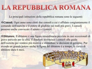 Le principali istituzioni della repubblica romana sono le seguenti:
Consoli. Ogni anno sono eletti due consoli a cui è affidato congiuntamente il
comando dell'esercito e il potere di giudizio sui reati più gravi. I consoli
possono anche convocare il senato e i comizi.
Dittatore. Il dittatore è una figura straordinaria prevista in casi eccezionali di
grave pericolo per la città. Il dittatore sostituisce i consoli alla guida
dell'esercito per rendere più reattive e immediate le decisioni di governo. Pur
avendo un grande potere anche la figura del dittatore è a tempo, la carica di
dittatore dura 6 mesi.
 