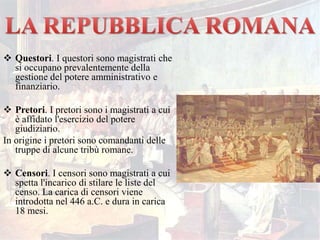  Questori. I questori sono magistrati che
si occupano prevalentemente della
gestione del potere amministrativo e
finanziario.
 Pretori. I pretori sono i magistrati a cui
è affidato l'esercizio del potere
giudiziario.
In origine i pretori sono comandanti delle
truppe di alcune tribù romane.
 Censori. I censori sono magistrati a cui
spetta l'incarico di stilare le liste del
censo. La carica di censori viene
introdotta nel 446 a.C. e dura in carica
18 mesi.
 