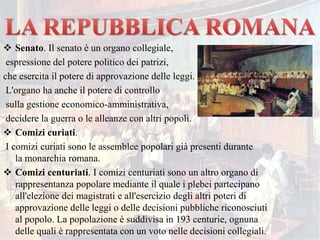  Senato. Il senato è un organo collegiale,
espressione del potere politico dei patrizi,
che esercita il potere di approvazione delle leggi.
L'organo ha anche il potere di controllo
sulla gestione economico-amministrativa,
decidere la guerra o le alleanze con altri popoli.
 Comizi curiati.
I comizi curiati sono le assemblee popolari già presenti durante
la monarchia romana.
 Comizi centuriati. I comizi centuriati sono un altro organo di
rappresentanza popolare mediante il quale i plebei partecipano
all'elezione dei magistrati e all'esercizio degli altri poteri di
approvazione delle leggi o delle decisioni pubbliche riconosciuti
al popolo. La popolazione è suddivisa in 193 centurie, ognuna
delle quali è rappresentata con un voto nelle decisioni collegiali.
 