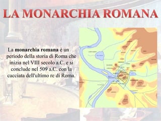 La monarchia romana è un
periodo della storia di Roma che
inizia nel VIII secolo a.C. e si
conclude nel 509 a.C. con la
cacciata dell'ultimo re di Roma.
 