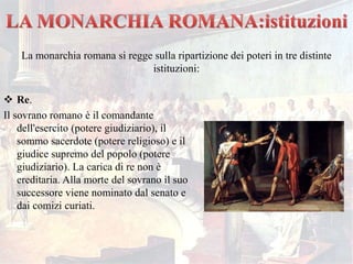  Re.
Il sovrano romano è il comandante
dell'esercito (potere giudiziario), il
sommo sacerdote (potere religioso) e il
giudice supremo del popolo (potere
giudiziario). La carica di re non è
ereditaria. Alla morte del sovrano il suo
successore viene nominato dal senato e
dai comizi curiati.
La monarchia romana si regge sulla ripartizione dei poteri in tre distinte
istituzioni:
 