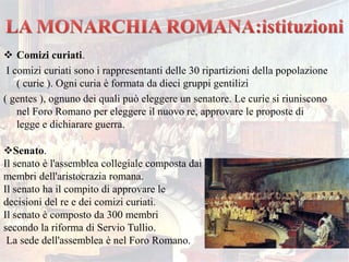  Comizi curiati.
I comizi curiati sono i rappresentanti delle 30 ripartizioni della popolazione
( curie ). Ogni curia è formata da dieci gruppi gentilizi
( gentes ), ognuno dei quali può eleggere un senatore. Le curie si riuniscono
nel Foro Romano per eleggere il nuovo re, approvare le proposte di
legge e dichiarare guerra.
Senato.
Il senato è l'assemblea collegiale composta dai
membri dell'aristocrazia romana.
Il senato ha il compito di approvare le
decisioni del re e dei comizi curiati.
Il senato è composto da 300 membri
secondo la riforma di Servio Tullio.
La sede dell'assemblea è nel Foro Romano.
 