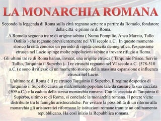 Secondo la leggenda di Roma sulla città regnano sette re a partire da Romolo, fondatore
della città e primo re di Roma.
A Romolo seguono tre re di origine sabina ( Numa Pompilio, Anco Marzio, Tullo
Ostilio ) che regnano prevalentemente nel VII secolo a.C. In questo momento
storico la città conosce un periodo di rapida crescita demografica, l'espansione
etrusca nel Lazio spinge molte popolazioni sabine a trovare rifugio a Roma.
Gli ultimi tre re di Roma hanno, invece, una origine etrusca ( Tarquinio Prisco, Servio
Tullio, Tarquinio il Superbo ).. I re etruschi regnano nel VI secolo a.C. (578-510
a.C.) e sono il riflesso di un momento storico della massima espansione e influenza
etrusca nel Lazio.
L'ultimo re di Roma è il re etrusco Tarquinio il Superbo. Il regime despotico di
Tarquinio il Superbo causa un malcontento popolare tale da causare la sua cacciata
(509 a.C.) e la caduta della stessa monarchia romana. Con la cacciata di Tarquinio il
Superbo, ultimo re di Roma, si conclude la monarchia romana. Il potere viene
distribuito tra le famiglie aristocratiche. Per evitare la possibilità di un ritorno alla
monarchia gli aristocratici riformano le istituzioni romane tramite un ordinamento
repubblicano. Ha così inizio la Repubblica romana.
 