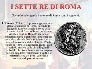  Romolo (753 a.C). Il primo leggendario re
della fondazione di Roma. Secondo la
leggenda Romolo traccia il solco della
città e uccide il fratello Remo per averne
violato i confini. Romolo scompare
misteriosamente durante un temporale per
ascendere al cielo. Nella religione romana
sarà adorato come il dio Quirino. Con la
figura di Romolo la leggenda identifica il
periodo arcaico della città. È quindi
probabile che Romolo non sia un singolo
personaggio bensì rappresenti i tratti e le
caratteristiche dei primi capi della
comunità di pastori romani.
Secondo la leggenda i sette re di Roma sono i seguenti:
 