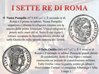  Numa Pompilio (673-642 a.C.). È secondo re di
Roma e il primo re sabino. Numa Pompilio
organizza e riforma la religione romana con la
nascita delle prime istituzioni. Unisce religione e
potere nelle mani del re. Sotto il suo regno i
romani occupano la fortezza etrusca situata sul
colle Gianicolo sulla sponda opposta del Tevere.
Tullo Ostilio (641-617 a.C.). È il terzo re di
Roma e il secondo re sabino. Possiede grandi abilità
di condottiero. Sotto il suo regno i romani
conoscono un periodo di espansionismo militare.
Tullo Ostilio vince la guerra contro gli albani (
Orazi contro Curiazi ) e conquista Albalonga ( Alba
Longa ).
 