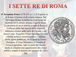  Tarquinio Prisco (578-535 a.C.). È il quinto re
di Roma e il primo re di origine etrusca. Nel
suo regno Roma si trasforma in un luogo di
incontro tra la cultura etrusca e quella latina.
La presenza di un re etrusco a capo di Roma è
il riflesso della fase storica della massima
influenza etrusca nella valle del Tevere e nel
basso Lazio. Tarquinio Prisco introduce diverse
riforme politico-amministrative e realizza
molte opere pubbliche, tra le quali la Cloaca
Massima, il Circo Massimo e il Tempio di
Giove Capitolino. Apre le porte del Senato
anche ai cittadini non appartenenti alla classe
nobile e amplia il numero dei senatori da 100 a
200.
 