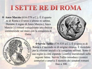  Anco Marzio (616-579 a.C.). È il quarto
re di Roma e il terzo e ultimo re sabino.
Durante il regno di Anco Marzio ( Anco
Marcio ) i romani conquistano uno sbocco
commerciale sul mare con la conquista di
Ostia.
Servio Tullio (578-535 a.C.). È il sesto re di
Roma e il secondo re di origine etrusca. È ricordato
per le riforme sociali e le conquiste militari. Sotto il
suo regno la città espande i confini meridionali sulle
regioni latine. Servio Tullio introduce i comizi
centuriati e amplia il numero dei senatori romani
fino a 300.
 