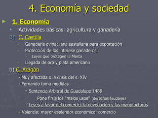 4. Economía y sociedad
►       1. Economía
      Actividades básicas: agricultura y ganadería
    B) C. Castilla
         -      Ganadería ovina: lana castellana para exportación
         -      Protección de los interese ganaderos
                -   Leyes que protegen la Mesta
         -      Llegada de oro y plata americano
    b) C. Aragón
             - Muy afectada x la crisis del s. XIV
             - Fernando toma medidas
                - Sentencia Arbitral de Guadalupe 1486
                       Pone fin a los “malos usos” (derechos feudales)
                 - Leyes a favor del comercio, la navegación y las manufacturas
             - Valencia: mayor esplendor económico: comercio
 