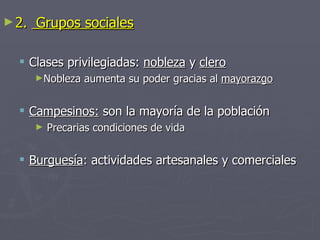 ► 2.   Grupos sociales

   Clases privilegiadas: nobleza y clero
       ►Nobleza   aumenta su poder gracias al mayorazgo


   Campesinos: son la mayoría de la población
       ►   Precarias condiciones de vida


   Burguesía: actividades artesanales y comerciales
 