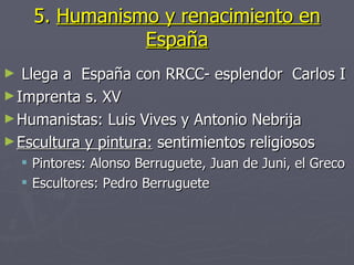 5. Humanismo y renacimiento en
                 España
►  Llega a España con RRCC- esplendor Carlos I
► Imprenta s. XV
► Humanistas: Luis Vives y Antonio Nebrija
► Escultura y pintura: sentimientos religiosos
     Pintores: Alonso Berruguete, Juan de Juni, el Greco
     Escultores: Pedro Berruguete
 