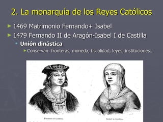 2. La monarquía de los Reyes Católicos
► 1469 Matrimonio Fernando+ Isabel
► 1479 Fernando II de Aragón-Isabel I de Castilla
   Unión dinástica
     ► Conservan:   fronteras, moneda, fiscalidad, leyes, instituciones…
 