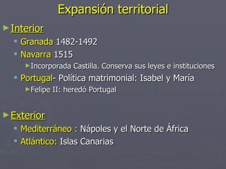 Expansión territorial
► Interior
     Granada 1482-1492
     Navarra 1515
      ►Incorporada    Castilla. Conserva sus leyes e instituciones
   Portugal- Política matrimonial: Isabel y María
      ►Felipe   II: heredó Portugal


► Exterior
   Mediterráneo : Nápoles y el Norte de África
   Atlántico: Islas Canarias
 