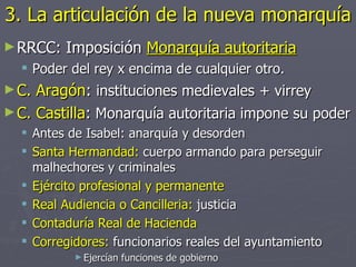 3. La articulación de la nueva monarquía
► RRCC:   Imposición Monarquía autoritaria
   Poder del rey x encima de cualquier otro.
► C. Aragón: instituciones medievales + virrey
► C. Castilla: Monarquía autoritaria impone su poder
   Antes de Isabel: anarquía y desorden
   Santa Hermandad: cuerpo armando para perseguir
    malhechores y criminales
   Ejército profesional y permanente
   Real Audiencia o Cancilleria: justicia
   Contaduría Real de Hacienda
   Corregidores: funcionarios reales del ayuntamiento
           ► Ejercían   funciones de gobierno
 