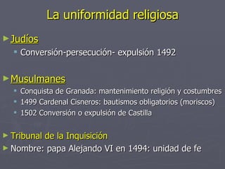 La uniformidad religiosa
► Judíos
   Conversión-persecución- expulsión 1492

► Musulmanes
     Conquista de Granada: mantenimiento religión y costumbres
     1499 Cardenal Cisneros: bautismos obligatorios (moriscos)
     1502 Conversión o expulsión de Castilla

► Tribunal
         de la Inquisición
► Nombre: papa Alejando VI en 1494: unidad de fe
 