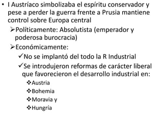 • I Austríaco simbolizaba el espíritu conservador y
  pese a perder la guerra frente a Prusia mantiene
  control sobre Europa central
   Políticamente: Absolutista (emperador y
     poderosa burocracia)
   Económicamente:
      No se implantó del todo la R Industrial
      Se introdujeron reformas de carácter liberal
       que favorecieron el desarrollo industrial en:
        Austria
        Bohemia
        Moravia y
        Hungría
 