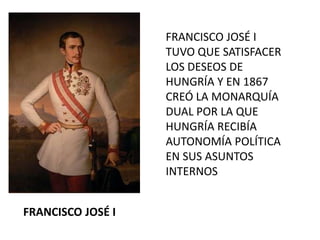 FRANCISCO JOSÉ I
                   TUVO QUE SATISFACER
                   LOS DESEOS DE
                   HUNGRÍA Y EN 1867
                   CREÓ LA MONARQUÍA
                   DUAL POR LA QUE
                   HUNGRÍA RECIBÍA
                   AUTONOMÍA POLÍTICA
                   EN SUS ASUNTOS
                   INTERNOS


FRANCISCO JOSÉ I
 