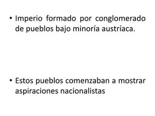 • Imperio formado por conglomerado
  de pueblos bajo minoría austríaca.




• Estos pueblos comenzaban a mostrar
  aspiraciones nacionalistas
 
