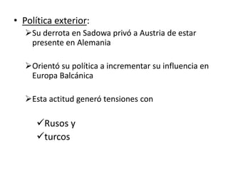 • Política exterior:
   Su derrota en Sadowa privó a Austria de estar
    presente en Alemania

   Orientó su política a incrementar su influencia en
    Europa Balcánica

   Esta actitud generó tensiones con

      Rusos y
      turcos
 