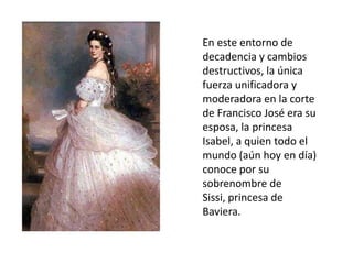 En este entorno de
decadencia y cambios
destructivos, la única
fuerza unificadora y
moderadora en la corte
de Francisco José era su
esposa, la princesa
Isabel, a quien todo el
mundo (aún hoy en día)
conoce por su
sobrenombre de
Sissi, princesa de
Baviera.
 