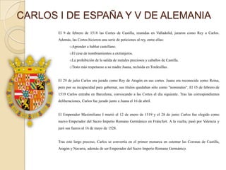 CARLOS I DE ESPAÑA Y V DE ALEMANIA
       El 9 de febrero de 1518 las Cortes de Castilla, reunidas en Valladolid, juraron como Rey a Carlos.
       Además, las Cortes hicieron una serie de peticiones al rey, entre ellas:
              oAprender a hablar castellano.
              oEl cese de nombramientos a extranjeros.
              oLa prohibición de la salida de metales preciosos y caballos de Castilla.
              oTrato más respetuoso a su madre Juana, recluida en Tordesillas.


       El 29 de julio Carlos era jurado como Rey de Aragón en sus cortes. Juana era reconocida como Reina,
       pero por su incapacidad para gobernar, sus títulos quedaban sólo como "nominales“. El 15 de febrero de
       1519 Carlos entraba en Barcelona, convocando a las Cortes el día siguiente. Tras las correspondientes
       deliberaciones, Carlos fue jurado junto a Juana el 16 de abril.


       El Emperador Maximiliano I murió el 12 de enero de 1519 y el 28 de junio Carlos fue elegido como
       nuevo Emperador del Sacro Imperio Romano Germánico en Fráncfort. A la vuelta, pasó por Valencia y
       juró sus fueros el 16 de mayo de 1528.


       Tras este largo proceso, Carlos se convertía en el primer monarca en ostentar las Coronas de Castilla,
       Aragón y Navarra, además de ser Emperador del Sacro Imperio Romano Germánico.
 