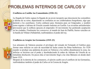 PROBLEMAS INTERNOS DE CARLOS V
 Conflictos en Castilla: las Comunidades (1520–21)

 La llegada de Carlos supuso la llegada de un joven inexperto que desconocía las costumbres
 e idioma de su reino, depositando su confianza en sus colaboradores borgoñones, algo que
 molestó a los castellanos. Carlos embarcó para Alemania para ser Emperador, y nombró
 como regente a Adriano de Utrecht creando malestar en Castilla. Las revueltas antiseñoriales
 provocaron que la nobleza apoyara al emperador. El movimiento fue perdiendo aceptación
 en las ciudades. Finalmente los comuneros, al mando de Juan de Padilla, fueron vencidos en
 la batalla de Villalar (Valladolid), reafirmándose el poder del rey.


 Conflictos en Aragón: las Germanías (1519–23)

 Los artesanos de Valencia poseían el privilegio del reinado de Fernando el Católico para
 formar unas milicias en caso de necesidad de lucha contra las flotas berberiscas. En 1520
 cuando se produjo una epidemia de peste en Valencia y los nobles abandonaron la zona, las
 milicias se hicieron con el poder y desobedeciendo la orden de Adriano de Utrecht de su
 inmediata disolución. En pocos días el movimiento llegó a las islas Baleares en donde duró
 hasta 1523.
 Después de la derrota de los comuneros, el ejército acabó con el conflicto de las Germanías,
 reafirmándose también el poder de Carlos en la Corona de Aragón.
 