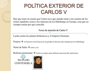 POLÍTICA EXTERIOR DE
                   CARLOS V
Hay que tener en cuenta que Carlos tuvo que atender tanto a los asuntos de los
reinos españoles como a los intereses de los Habsburgo en Europa, cosa que no
siempre tenían por qué coincidir.

                                Focos de atención de Carlos V

Lucha contra los piratas berberiscos y el Imperio Otomano

Francia  A Francisco I de Francia no le gustaba la idea de estar rodeado por los Habsburgo

Norte de Italia  norte y sur

Reforma protestante  Carlos se erigió como defensor universal del catolicismo


   NO PUDO
 CONTENERLA
 