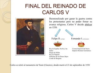 FINAL DEL REINADO DE
                       CARLOS V
                                            Desmoralizado por ganar la guerra contra
                                            los protestantes pero no poder frenar su
                                            avance religioso, Carlos V decide abdicar
                                            en 1556



                                               Felipe II (su hijo)         Fernando I (su hermano)



                                            Rey de España, Sicilia y las    Corona Imperial del Sacro
                                            Indias                          Imperio Romano Germánico
                                            Duque de Milán
                                            Rey de Nápoles
                                            Soberano de los Países Bajos
                                            Conde de Borgoña



Carlos se retiró al monasterio de Yuste (Cáceres), donde murió el 21 de septiembre de 1558
 