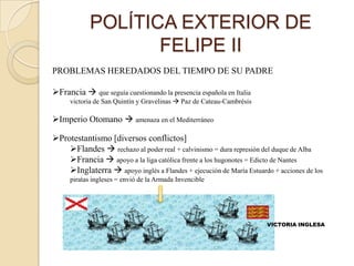 POLÍTICA EXTERIOR DE
                   FELIPE II
PROBLEMAS HEREDADOS DEL TIEMPO DE SU PADRE

Francia  que seguía cuestionando la presencia española en Italia
     victoria de San Quintín y Gravelinas  Paz de Cateau-Cambrésis

Imperio Otomano  amenaza en el Mediterráneo

Protestantismo [diversos conflictos]
    Flandes  rechazo al poder real + calvinismo = dura represión del duque de Alba
    Francia  apoyo a la liga católica frente a los hugonotes = Edicto de Nantes
    Inglaterra  apoyo inglés a Flandes + ejecución de María Estuardo + acciones de los
     piratas ingleses = envió de la Armada Invencible




                                                                      VICTORIA INGLESA
 