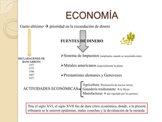 ECONOMÍA
 Gasto altísimo  prioridad en la recaudación de dinero


                           FUENTES DE DINERO


                           Sistema de Impuestos (ampliados cuando se necesitaba más)
DECLARACIONES DE
  BANCARROTA
      1557                 Metales americanos (especialmente la plata)
      1575
      1596
      1607                 Prestamistas alemanes y Genoveses
      1627

                                           Agricultura roturación de nuevas tierras
   ACTIVIDADES ECONÓMICAS                  Ganadería trashumante  la Mesta
                                           Manufacturas  aún regulada por los gremios


     Tras el siglo XVI, el siglo XVII fue de dura crisis económica, donde, a la presión
     tributaria se le unieron epidemias, malas cosechas y la devaluación de la moneda
 