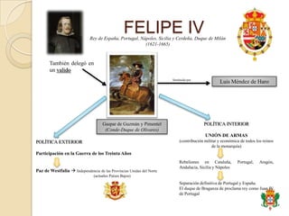 FELIPE IV
                             Rey de España, Portugal, Nápoles, Sicilia y Cerdeña, Duque de Milán
                                                        (1621-1665)



       También delegó en
       un valido
                                                                      Sustituido por
                                                                                                 Luis Méndez de Haro




                                    Gaspar de Guzmán y Pimentel                         POLÍTICA INTERIOR
                                     (Conde-Duque de Olivares)
                                                                                         UNIÓN DE ARMAS
POLÍTICA EXTERIOR                                                          (contribución militar y económica de todos los reinos
                                                                                             de la monarquía)
Participación en la Guerra de los Treinta Años
                                                                           Rebeliones en Cataluña,         Portugal,    Aragón,
                                                                           Andalucía, Sicilia y Nápoles
Paz de Westfalia  Independencia de las Provincias Unidas del Norte
                               (actuales Países Bajos)
                                                                           Separación definitiva de Portugal y España.
                                                                           El duque de Braganza de proclama rey como Juan IV
                                                                           de Portugal
 