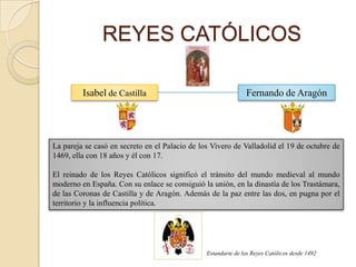 REYES CATÓLICOS

         Isabel de Castilla                                    Fernando de Aragón




La pareja se casó en secreto en el Palacio de los Vivero de Valladolid el 19 de octubre de
1469, ella con 18 años y él con 17.

El reinado de los Reyes Católicos significó el tránsito del mundo medieval al mundo
moderno en España. Con su enlace se consiguió la unión, en la dinastía de los Trastámara,
de las Coronas de Castilla y de Aragón. Además de la paz entre las dos, en pugna por el
territorio y la influencia política.




                                                Estandarte de los Reyes Católicos desde 1492
 